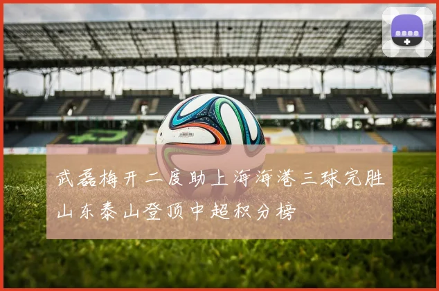 武磊梅开二度助上海海港三球完胜山东泰山登顶中超积分榜