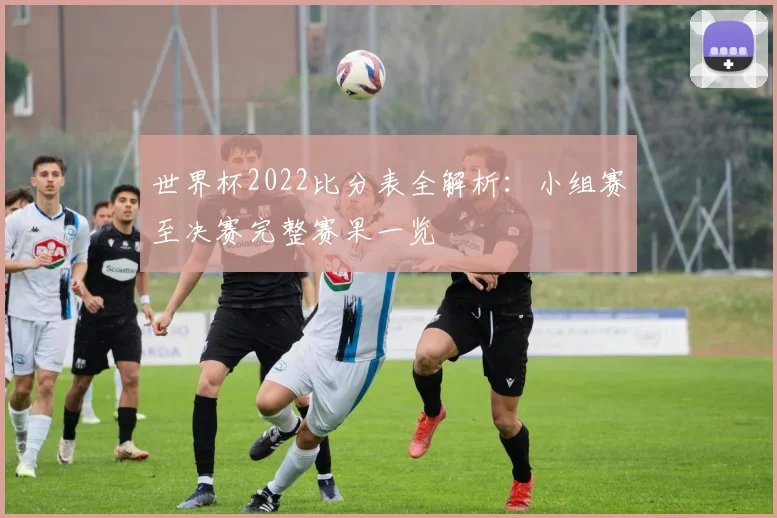 世界杯2022比分表全解析：小组赛至决赛完整赛果一览
