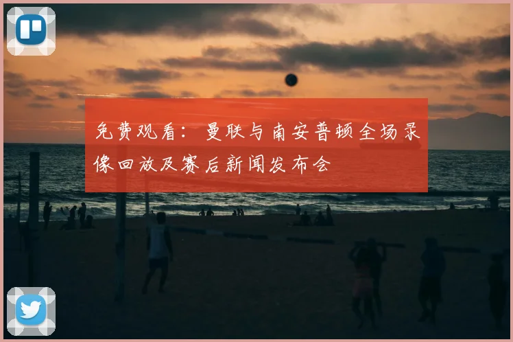 免费观看：曼联与南安普顿全场录像回放及赛后新闻发布会