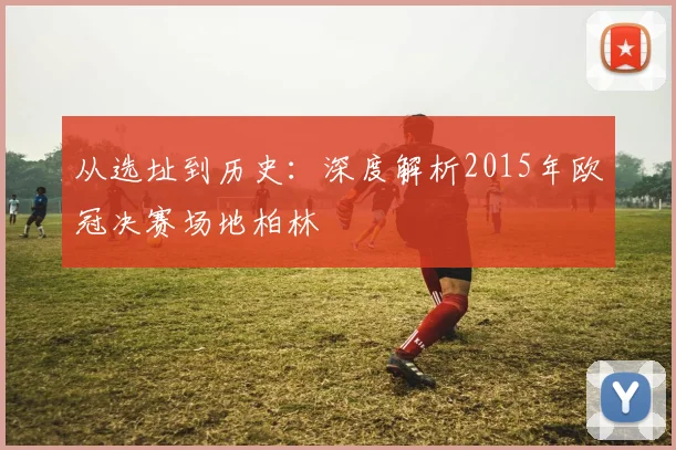 从选址到历史：深度解析2015年欧冠决赛场地柏林