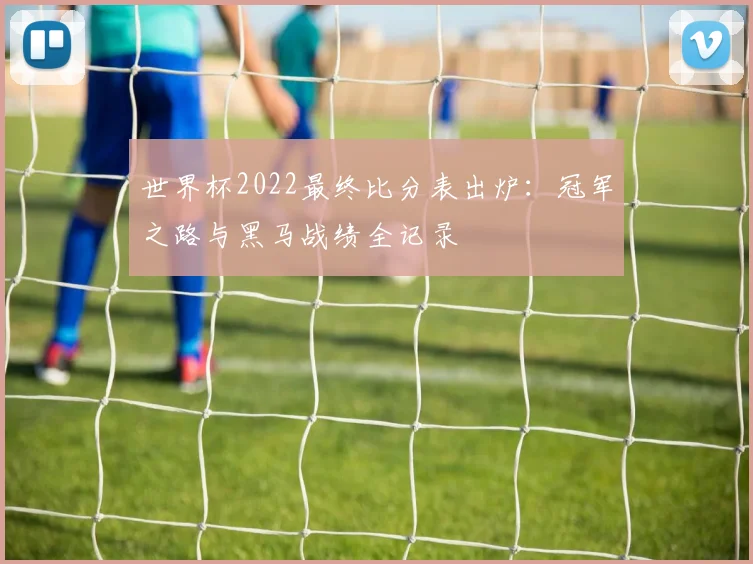世界杯2022最终比分表出炉：冠军之路与黑马战绩全记录