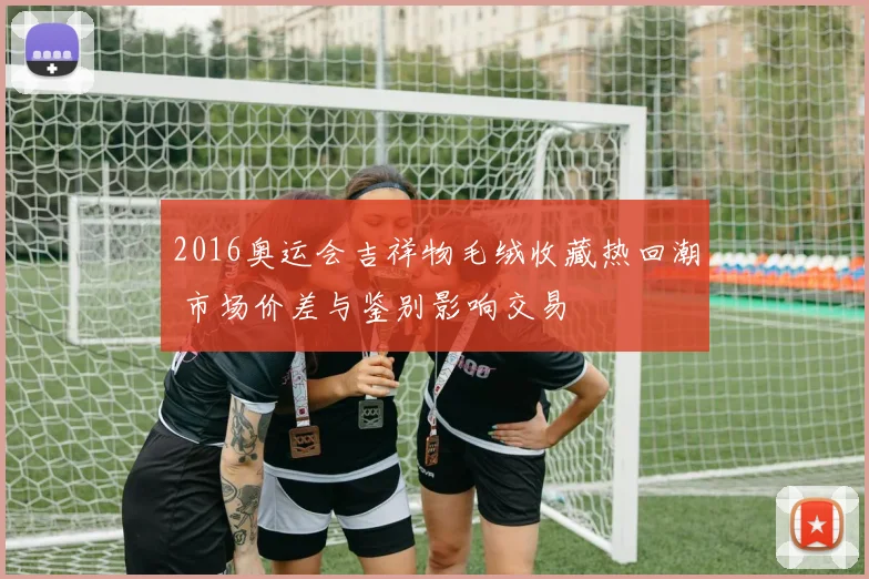 2016奥运会吉祥物毛绒收藏热回潮 市场价差与鉴别影响交易